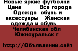 Новые яркие футболки  › Цена ­ 550 - Все города Одежда, обувь и аксессуары » Женская одежда и обувь   . Челябинская обл.,Южноуральск г.